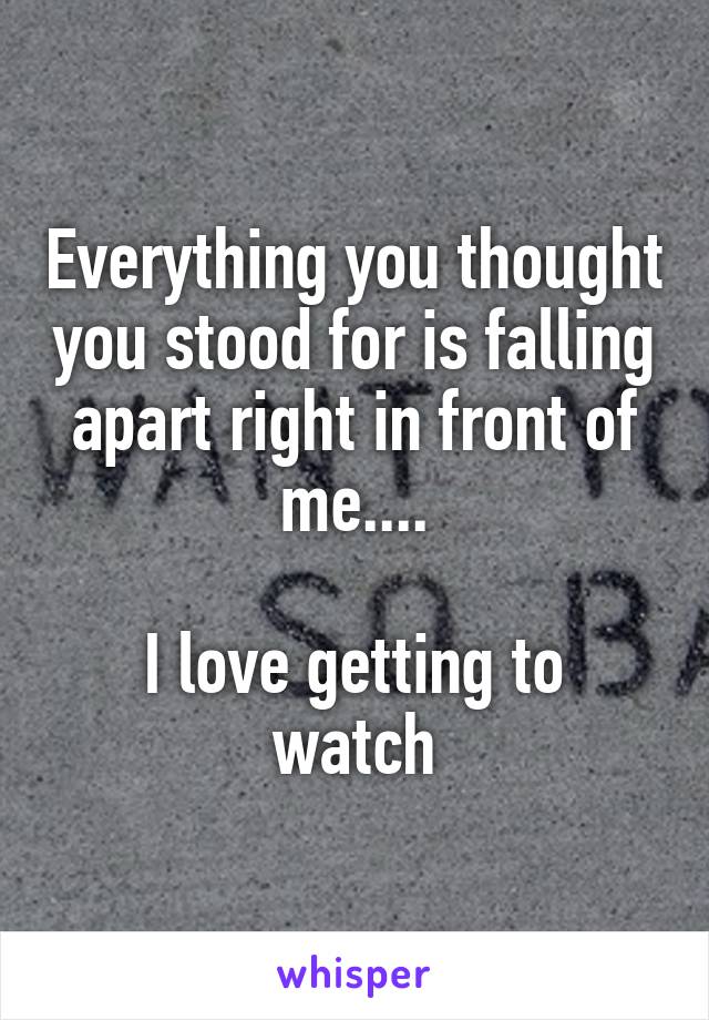 Everything you thought you stood for is falling apart right in front of me....

I love getting to watch