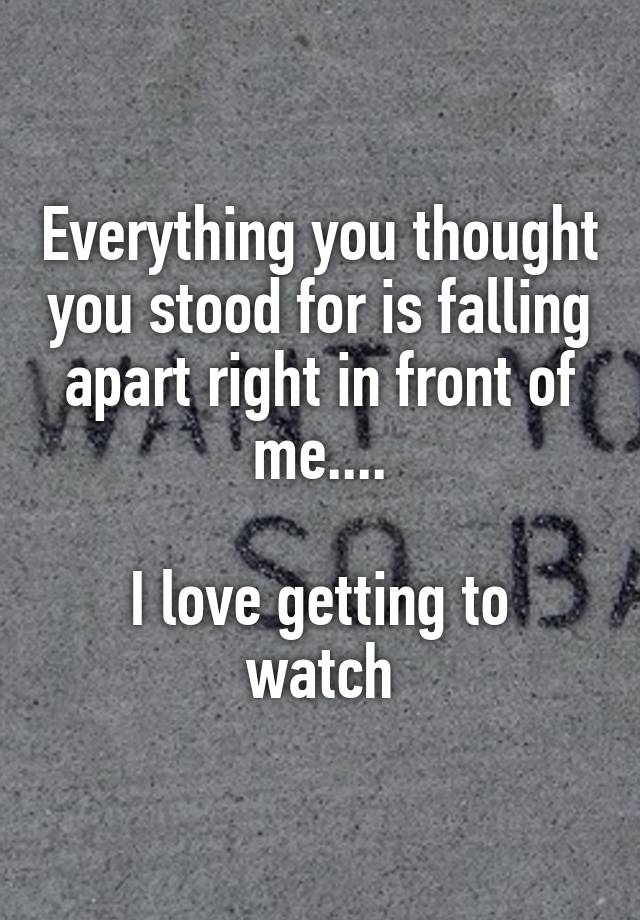 Everything you thought you stood for is falling apart right in front of me....

I love getting to watch