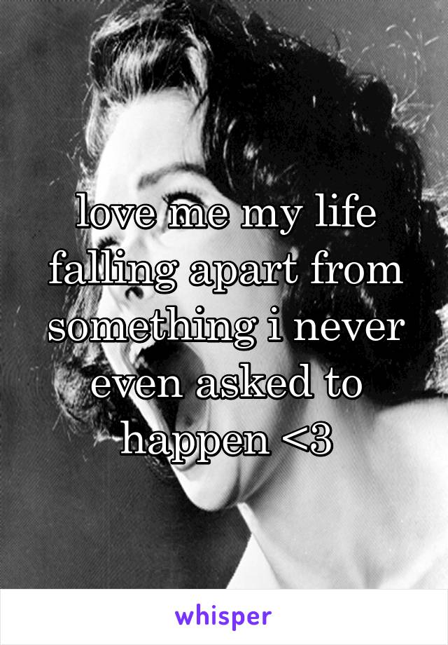 love me my life falling apart from something i never even asked to happen <3