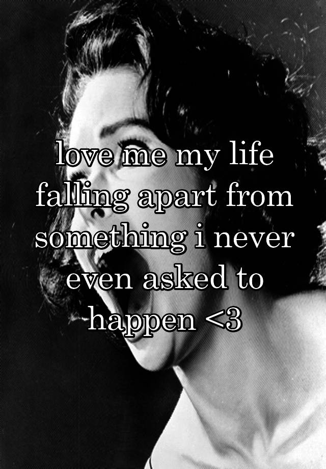 love me my life falling apart from something i never even asked to happen <3