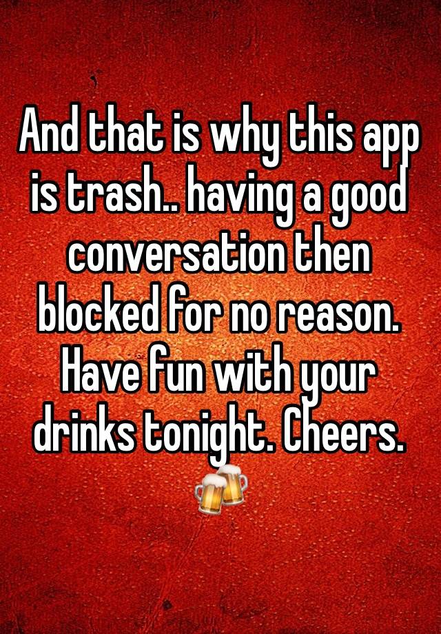 And that is why this app is trash.. having a good conversation then blocked for no reason. Have fun with your drinks tonight. Cheers. 🍻