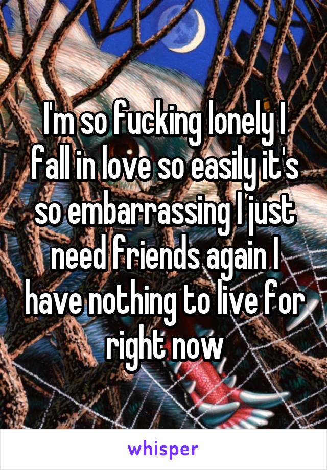 I'm so fucking lonely I fall in love so easily it's so embarrassing I just need friends again I have nothing to live for right now