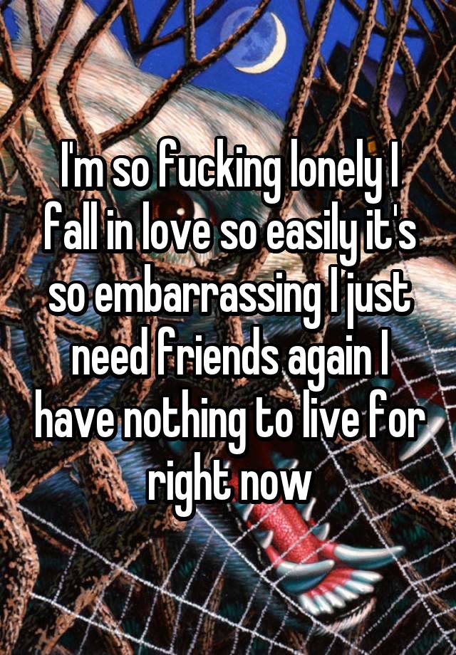 I'm so fucking lonely I fall in love so easily it's so embarrassing I just need friends again I have nothing to live for right now