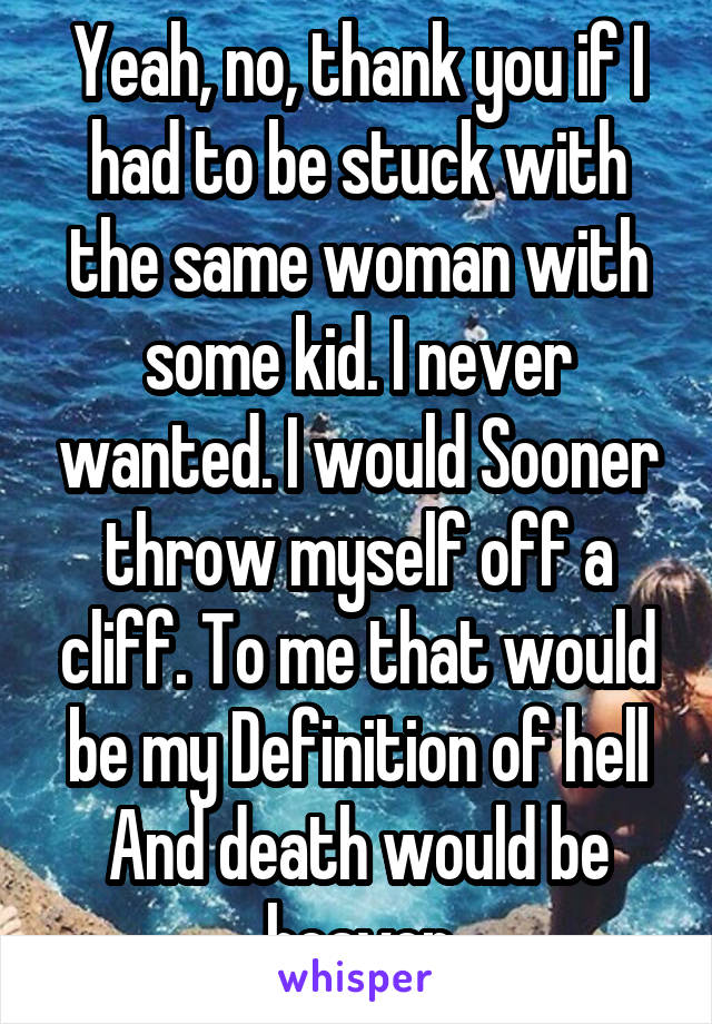 Yeah, no, thank you if I had to be stuck with the same woman with some kid. I never wanted. I would Sooner throw myself off a cliff. To me that would be my Definition of hell And death would be heaven