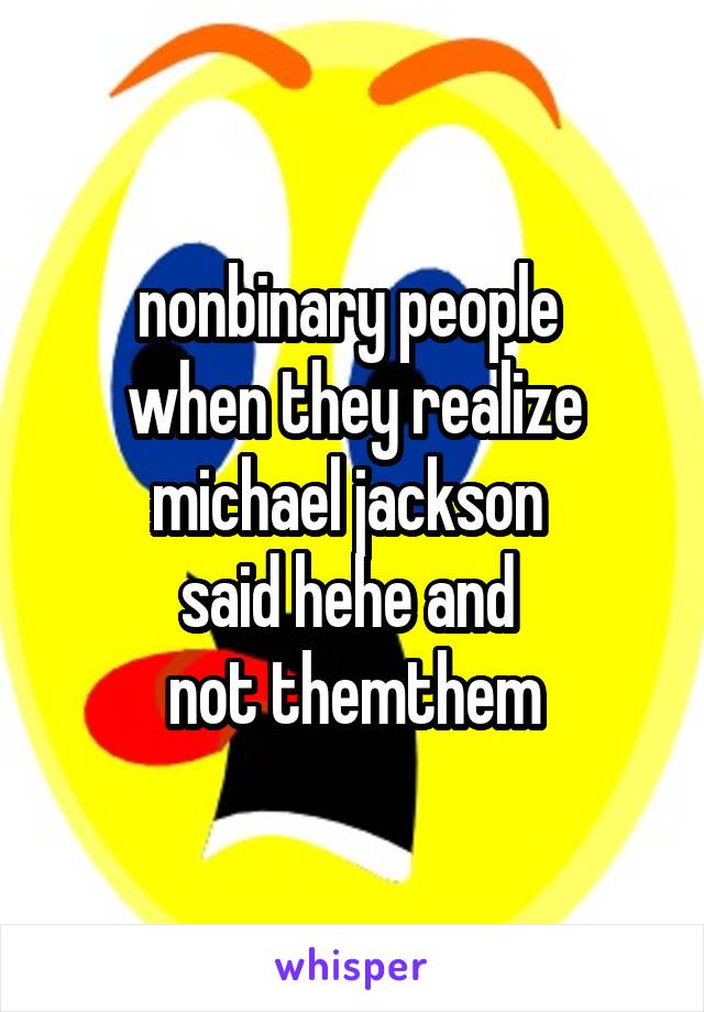 nonbinary people 
when they realize michael jackson 
said hehe and 
not themthem