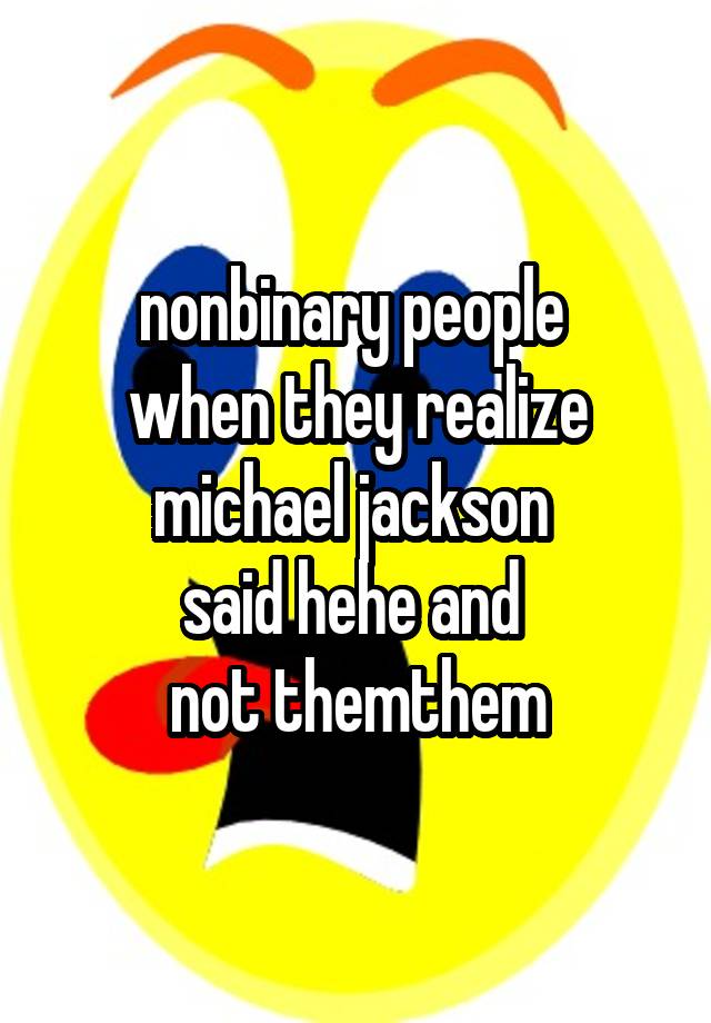 nonbinary people 
when they realize michael jackson 
said hehe and 
not themthem