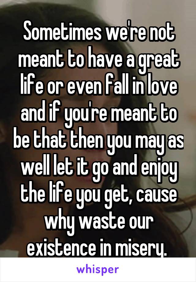 Sometimes we're not meant to have a great life or even fall in love and if you're meant to be that then you may as well let it go and enjoy the life you get, cause why waste our existence in misery. 