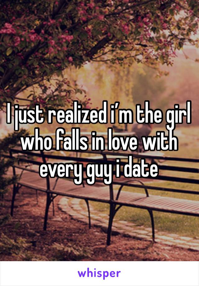 I just realized i’m the girl who falls in love with every guy i date