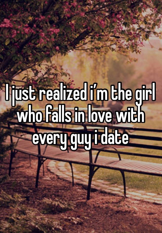 I just realized i’m the girl who falls in love with every guy i date