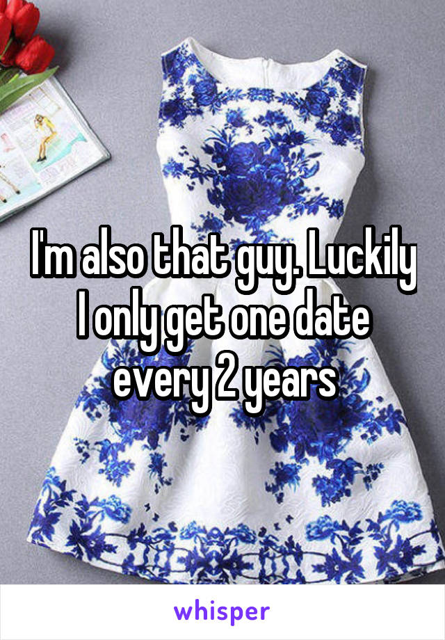 I'm also that guy. Luckily I only get one date every 2 years