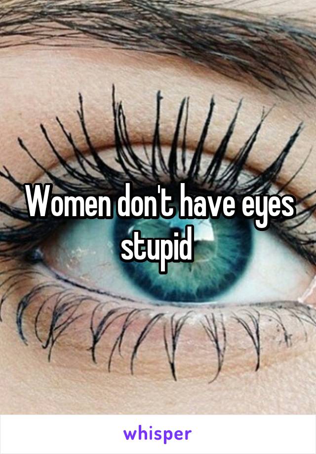 Women don't have eyes stupid 