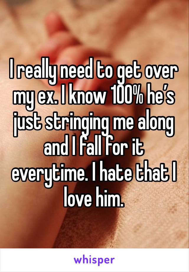 I really need to get over my ex. I know 100% he’s just stringing me along and I fall for it everytime. I hate that I love him.