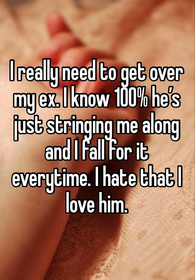 I really need to get over my ex. I know 100% he’s just stringing me along and I fall for it everytime. I hate that I love him.