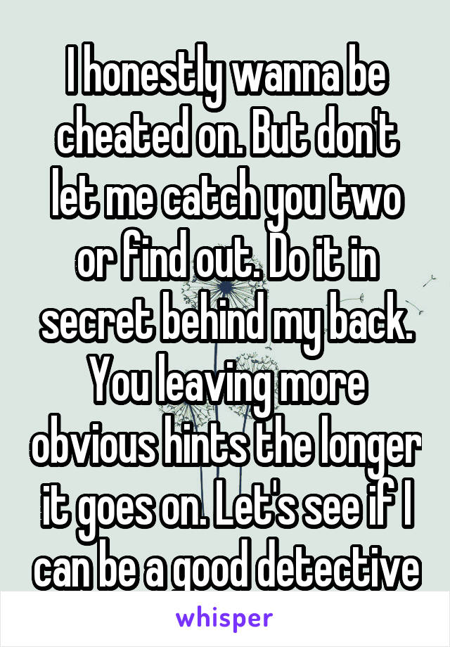 I honestly wanna be cheated on. But don't let me catch you two or find out. Do it in secret behind my back. You leaving more obvious hints the longer it goes on. Let's see if I can be a good detective