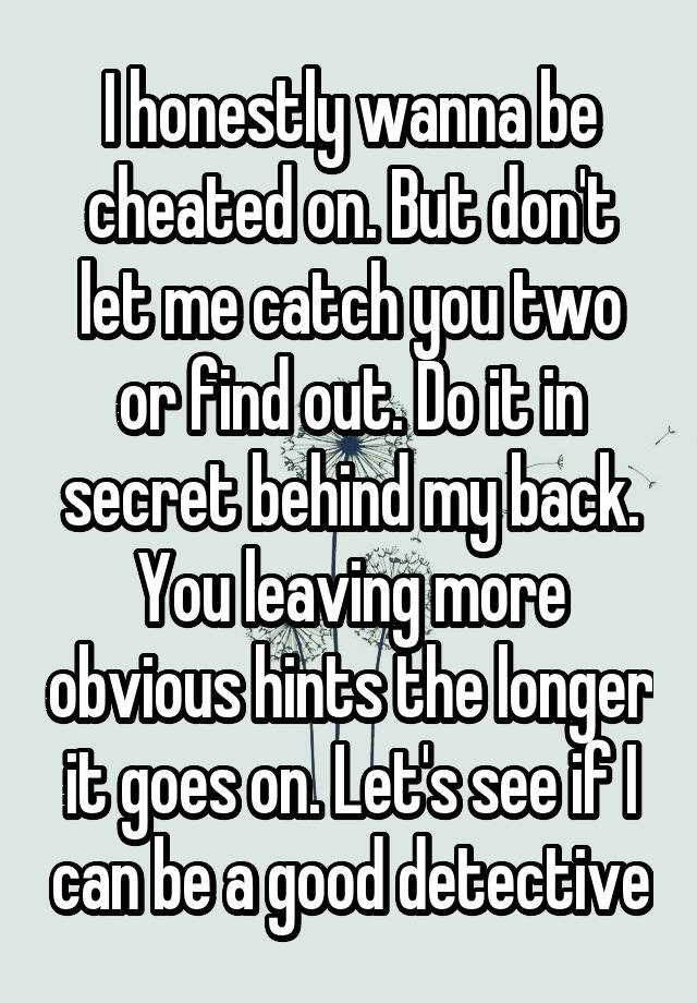 I honestly wanna be cheated on. But don't let me catch you two or find out. Do it in secret behind my back. You leaving more obvious hints the longer it goes on. Let's see if I can be a good detective