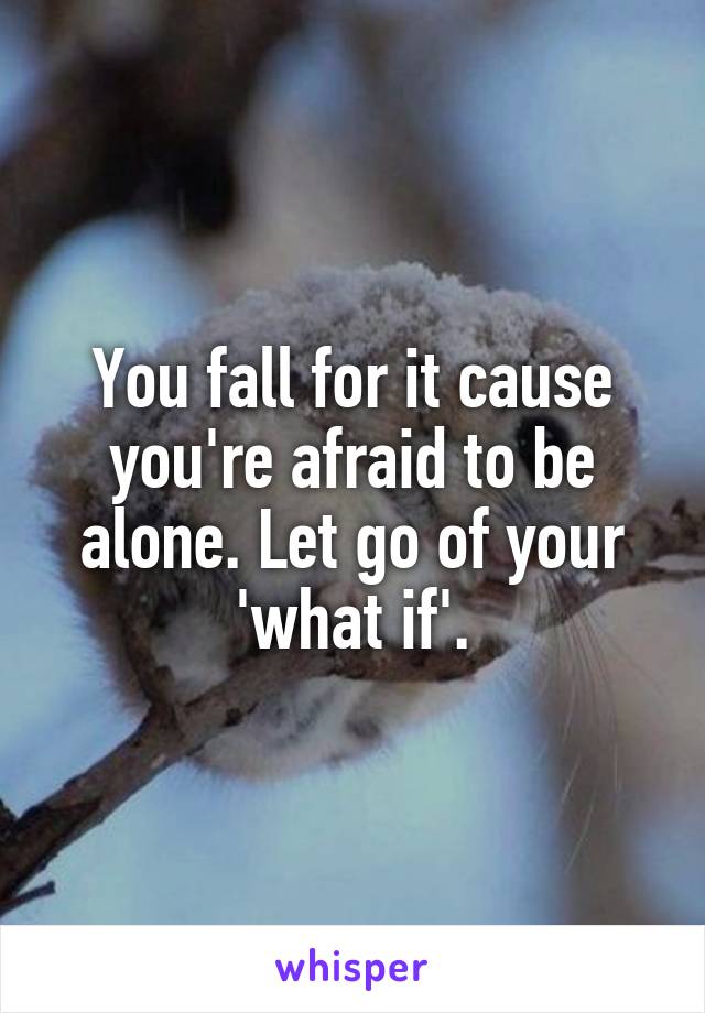 You fall for it cause you're afraid to be alone. Let go of your 'what if'.