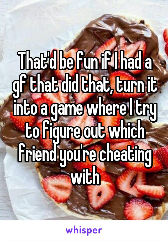 That'd be fun if I had a gf that did that, turn it into a game where I try to figure out which friend you're cheating with