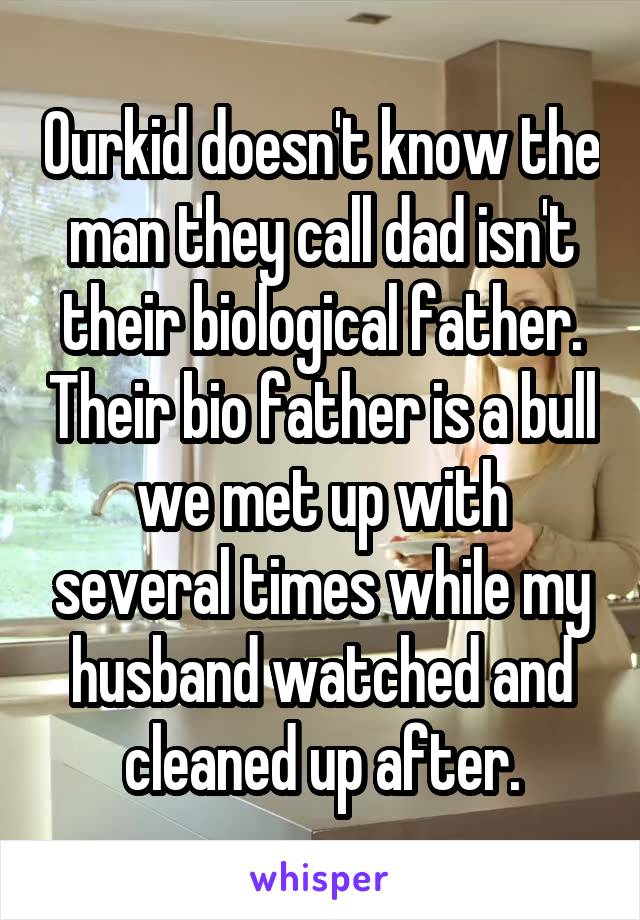 Ourkid doesn't know the man they call dad isn't their biological father. Their bio father is a bull we met up with several times while my husband watched and cleaned up after.