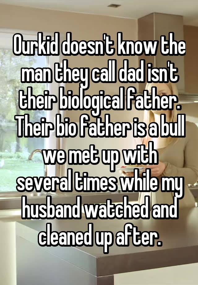 Ourkid doesn't know the man they call dad isn't their biological father. Their bio father is a bull we met up with several times while my husband watched and cleaned up after.