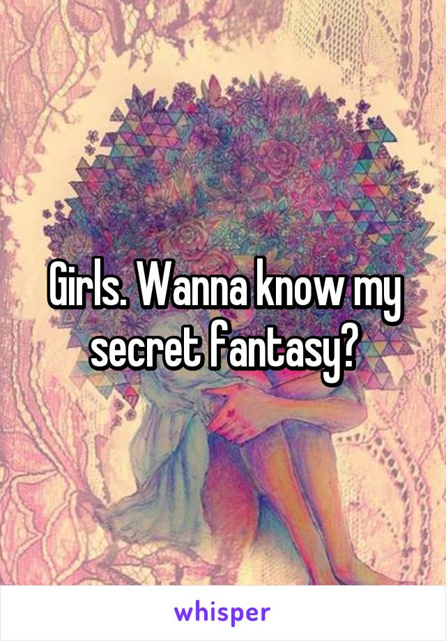 Girls. Wanna know my secret fantasy?