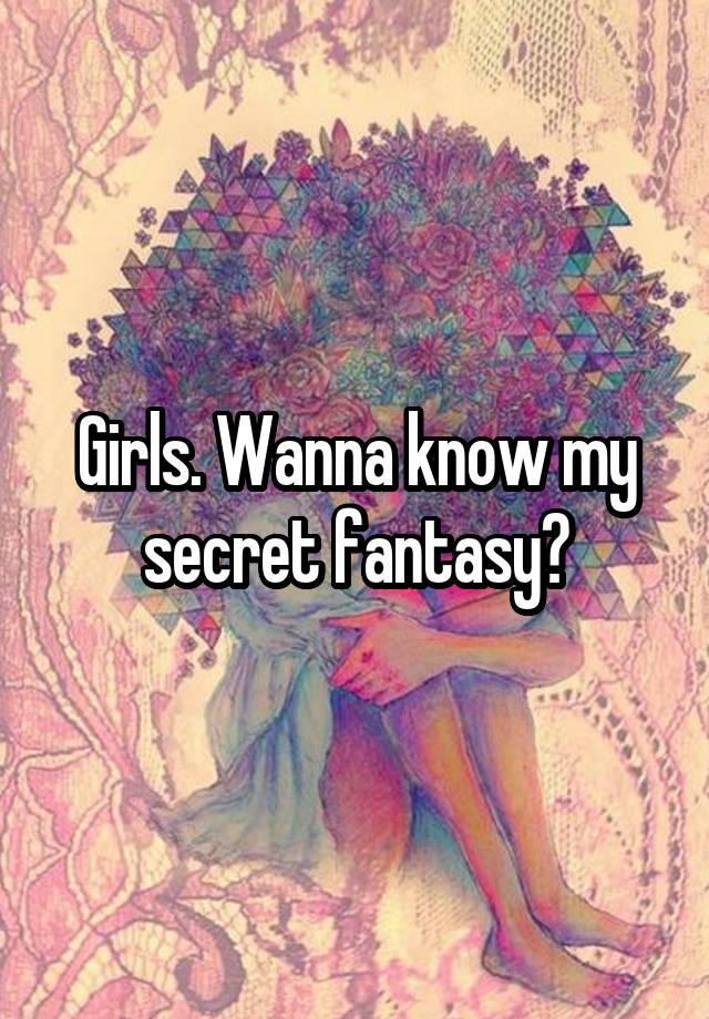 Girls. Wanna know my secret fantasy?