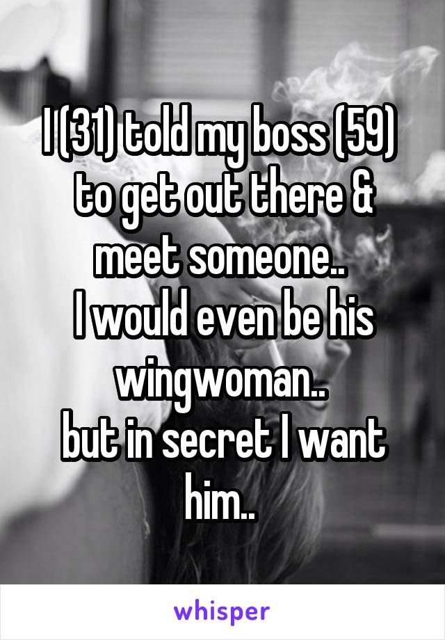 I (31) told my boss (59)  to get out there & meet someone.. 
I would even be his wingwoman.. 
but in secret I want him.. 