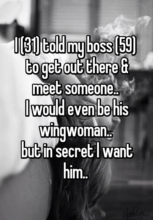 I (31) told my boss (59)  to get out there & meet someone.. 
I would even be his wingwoman.. 
but in secret I want him.. 