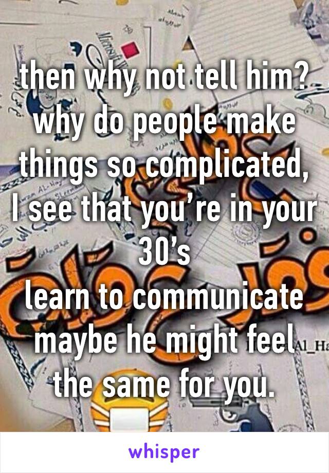 then why not tell him?  why do people make things so complicated,
I see that you’re in your 30’s
learn to communicate 
maybe he might feel the same for you.