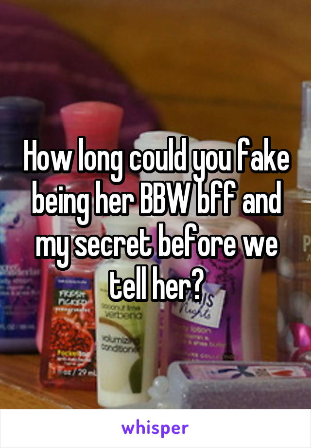 How long could you fake being her BBW bff and my secret before we tell her?