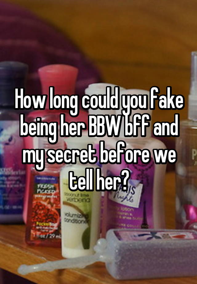 How long could you fake being her BBW bff and my secret before we tell her?