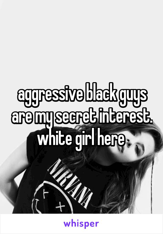 aggressive black guys are my secret interest.
white girl here 