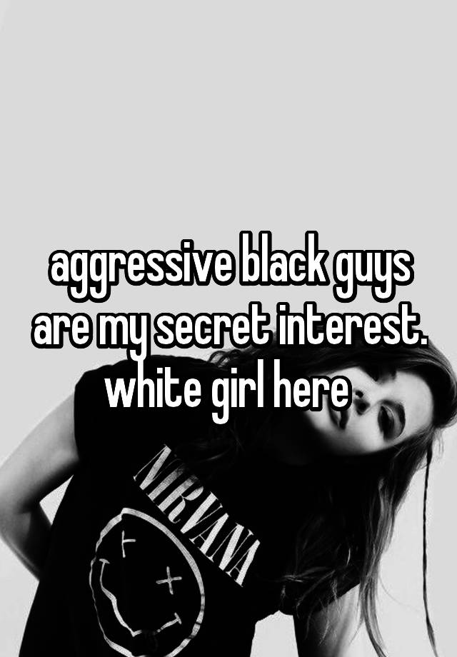 aggressive black guys are my secret interest.
white girl here 