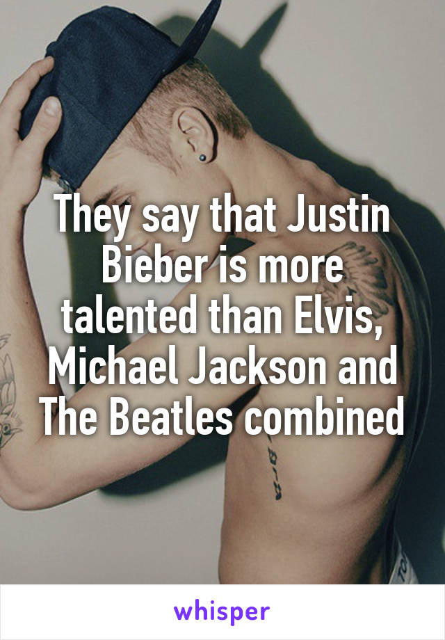 They say that Justin Bieber is more talented than Elvis, Michael Jackson and The Beatles combined