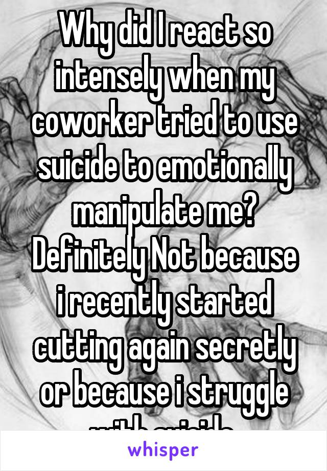 Why did I react so intensely when my coworker tried to use suicide to emotionally manipulate me?
Definitely Not because i recently started cutting again secretly or because i struggle with suicide 