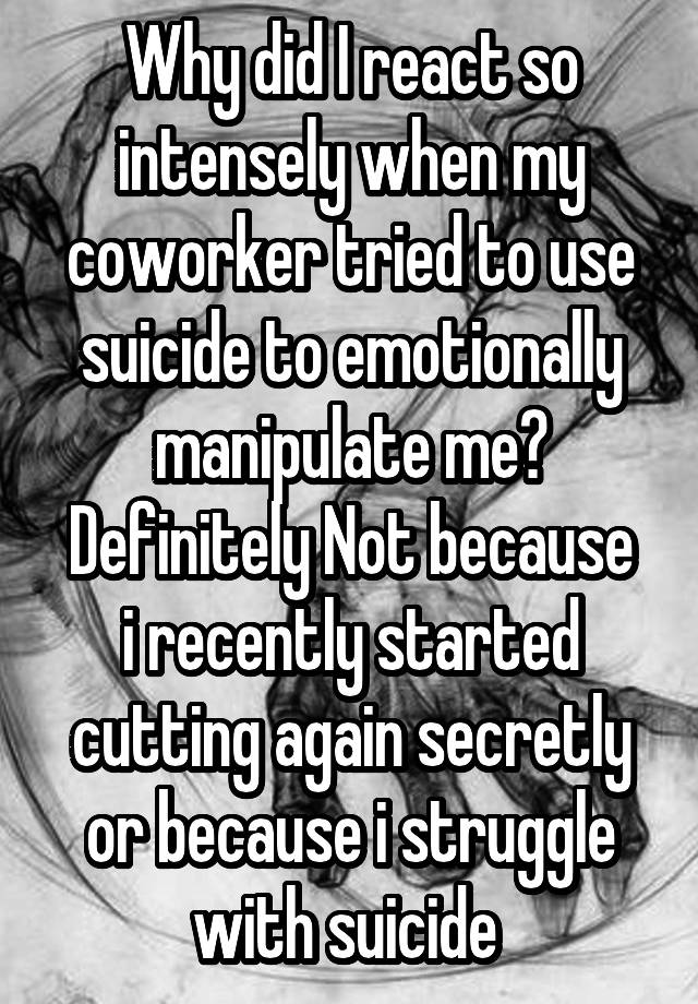 Why did I react so intensely when my coworker tried to use suicide to emotionally manipulate me?
Definitely Not because i recently started cutting again secretly or because i struggle with suicide 