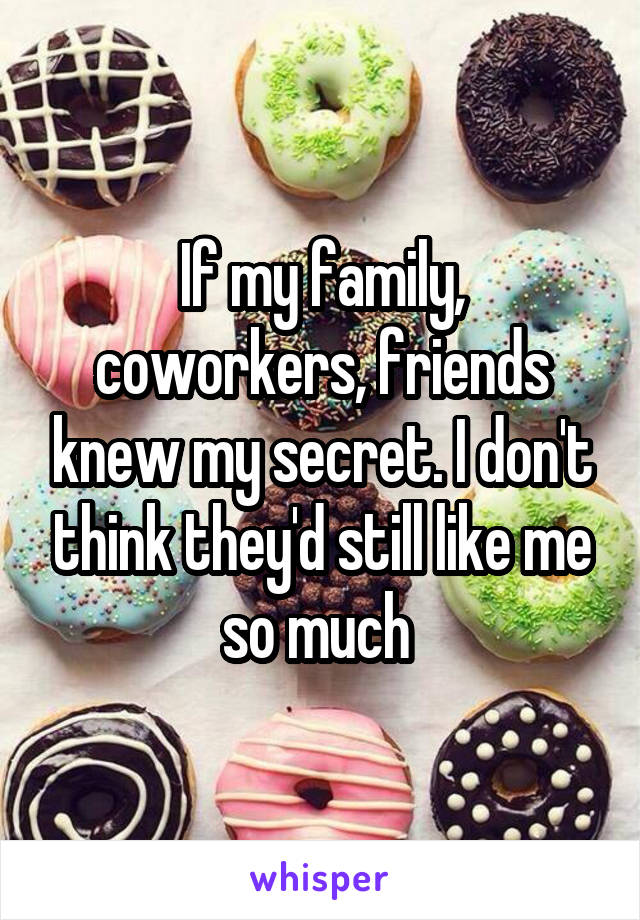 If my family, coworkers, friends knew my secret. I don't think they'd still like me so much 