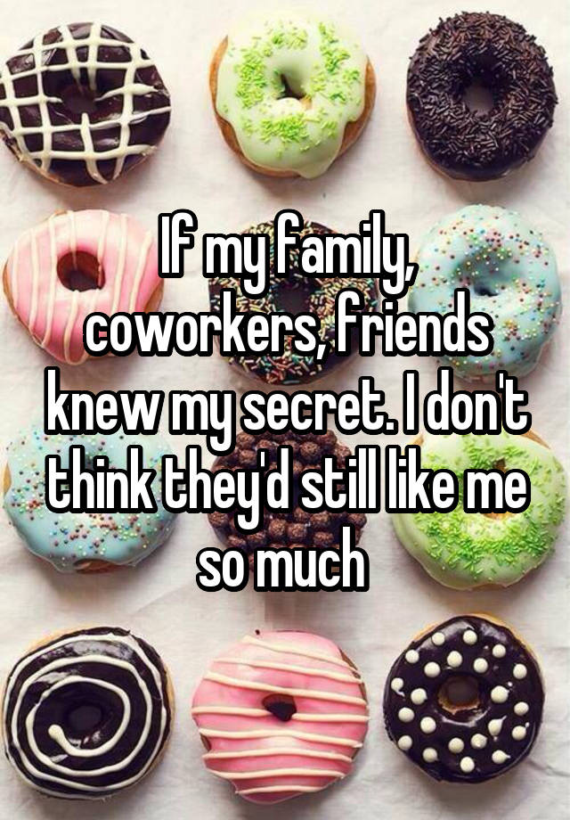 If my family, coworkers, friends knew my secret. I don't think they'd still like me so much 