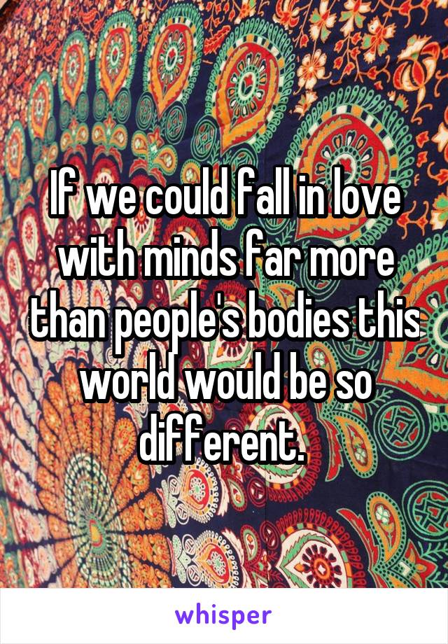 If we could fall in love with minds far more than people's bodies this world would be so different. 