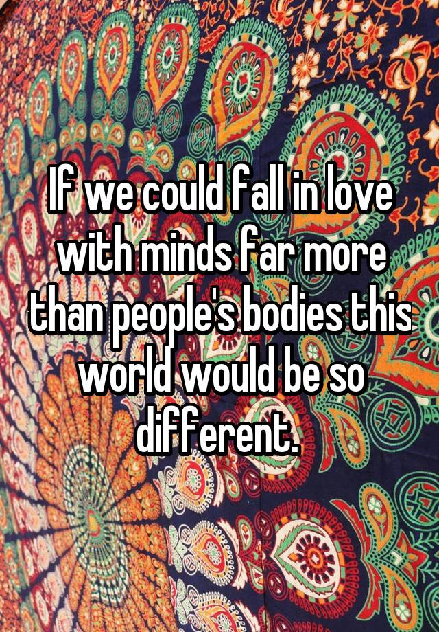 If we could fall in love with minds far more than people's bodies this world would be so different. 