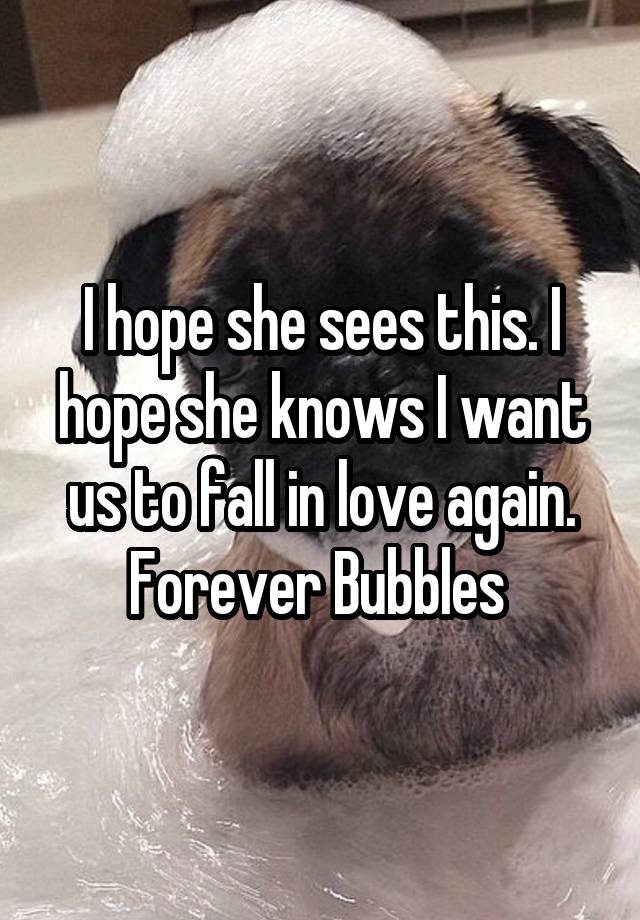 I hope she sees this. I hope she knows I want us to fall in love again. Forever Bubbles 