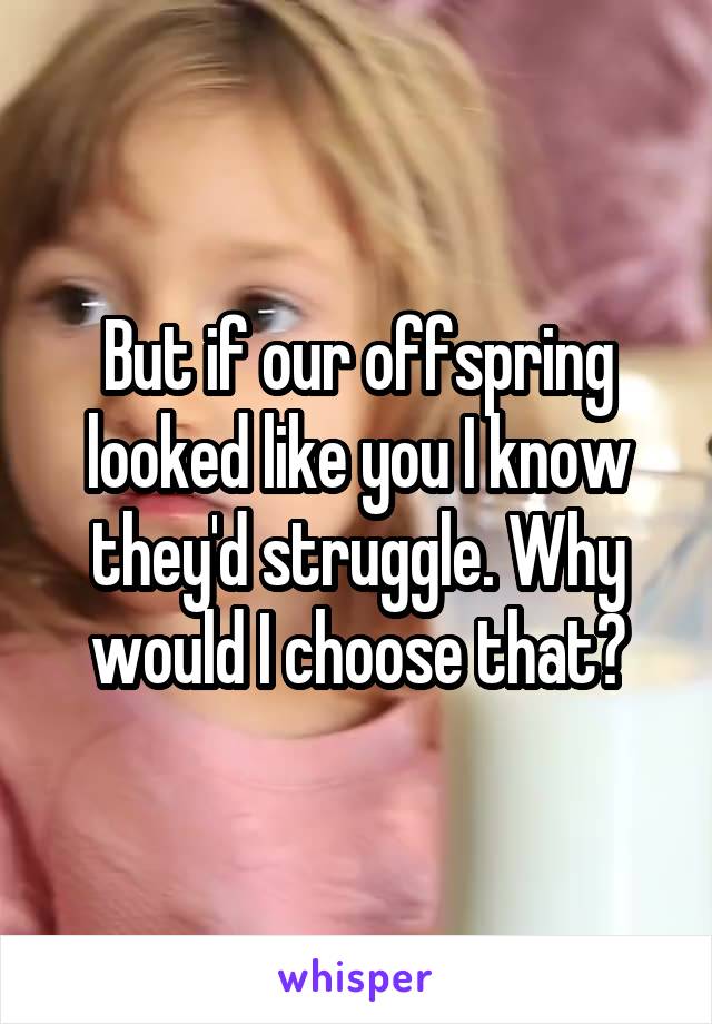 But if our offspring looked like you I know they'd struggle. Why would I choose that?