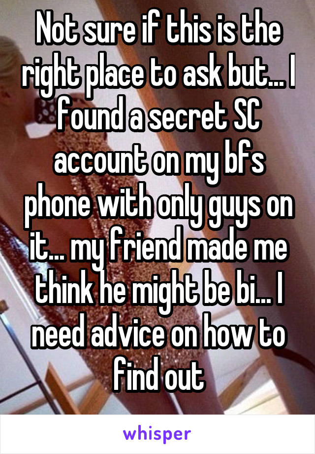 Not sure if this is the right place to ask but... I found a secret SC account on my bfs phone with only guys on it... my friend made me think he might be bi... I need advice on how to find out
 