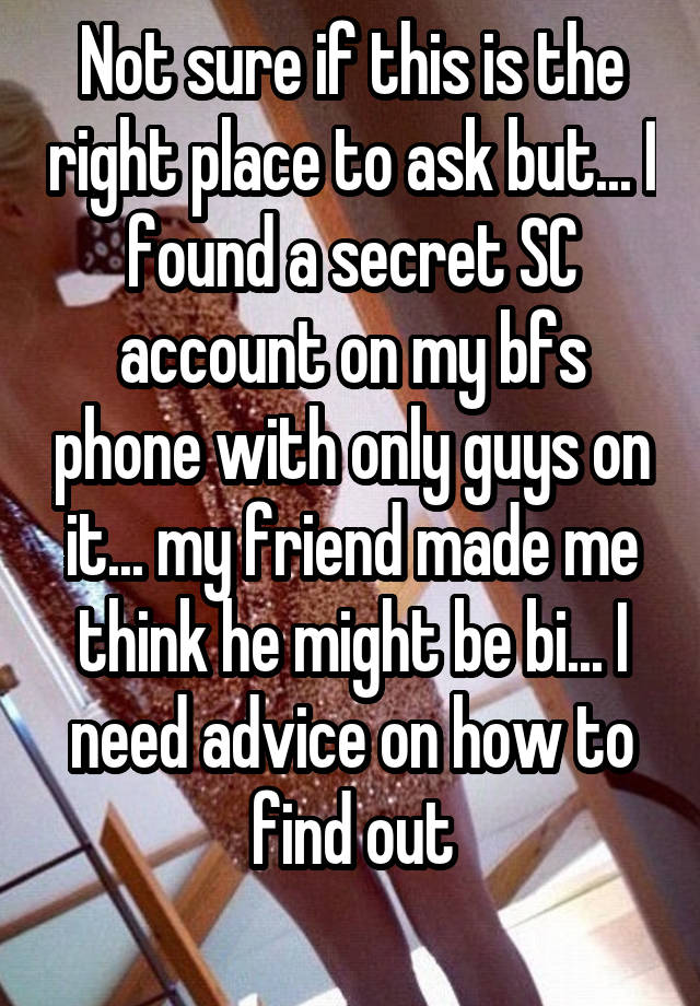 Not sure if this is the right place to ask but... I found a secret SC account on my bfs phone with only guys on it... my friend made me think he might be bi... I need advice on how to find out
 