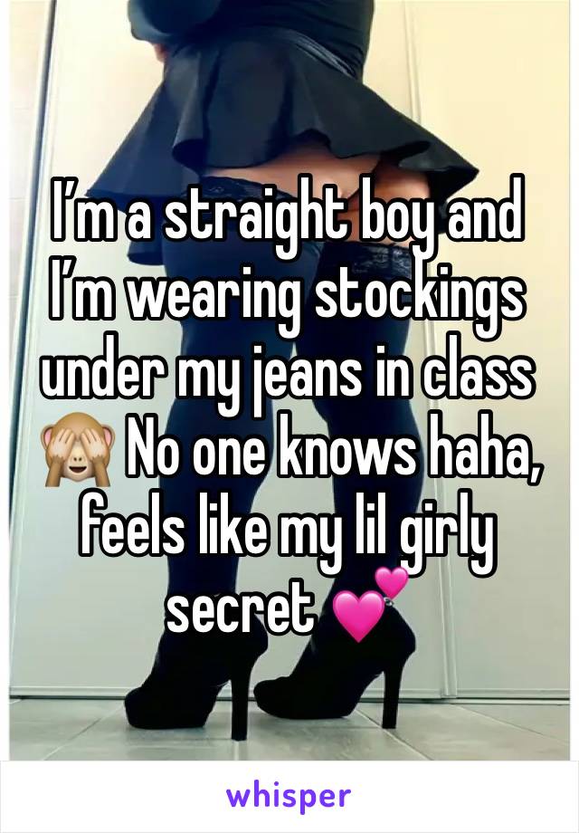 I’m a straight boy and I’m wearing stockings under my jeans in class 🙈 No one knows haha, feels like my lil girly secret 💕