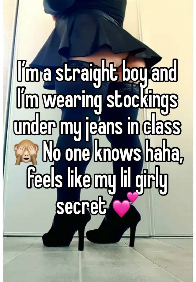 I’m a straight boy and I’m wearing stockings under my jeans in class 🙈 No one knows haha, feels like my lil girly secret 💕