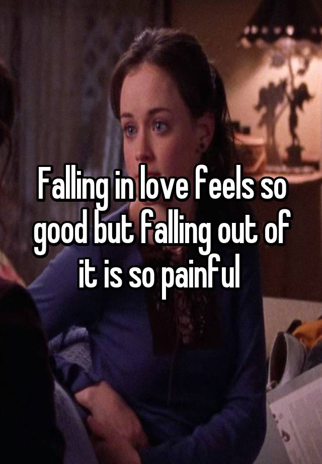 Falling in love feels so good but falling out of it is so painful 