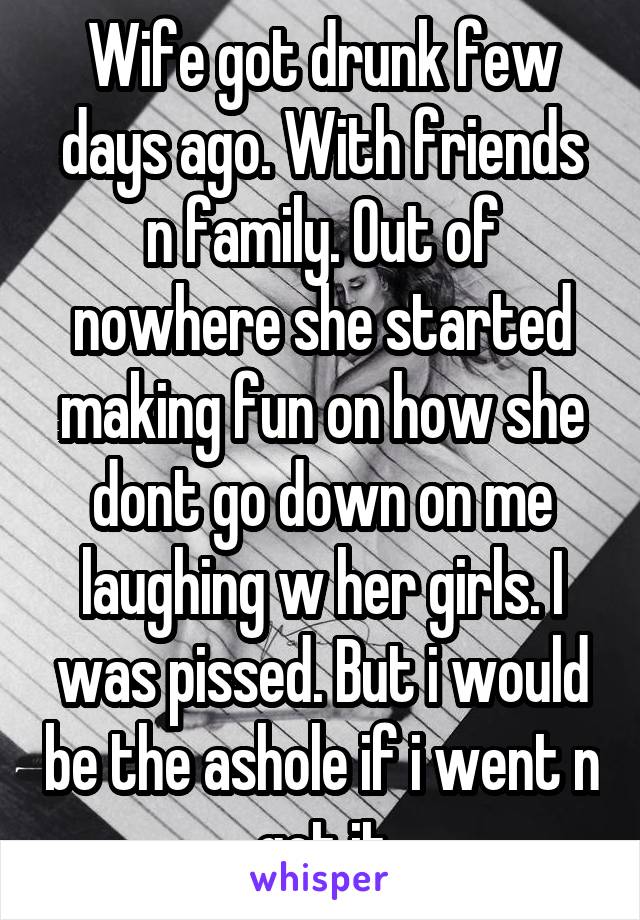 Wife got drunk few days ago. With friends n family. Out of nowhere she started making fun on how she dont go down on me laughing w her girls. I was pissed. But i would be the ashole if i went n got it