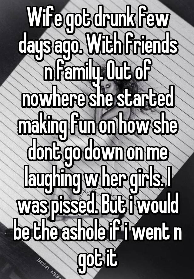 Wife got drunk few days ago. With friends n family. Out of nowhere she started making fun on how she dont go down on me laughing w her girls. I was pissed. But i would be the ashole if i went n got it