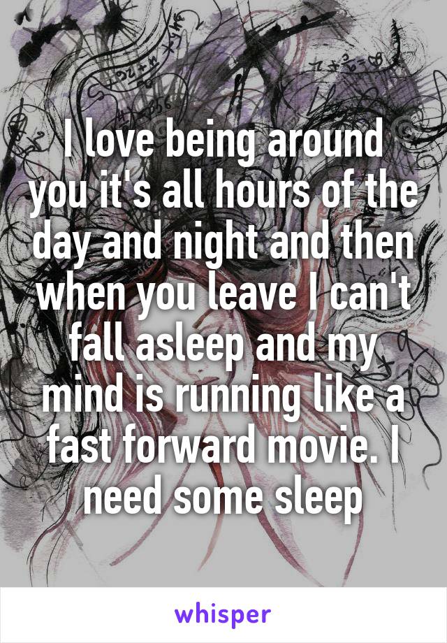 I love being around you it's all hours of the day and night and then when you leave I can't fall asleep and my mind is running like a fast forward movie. I need some sleep