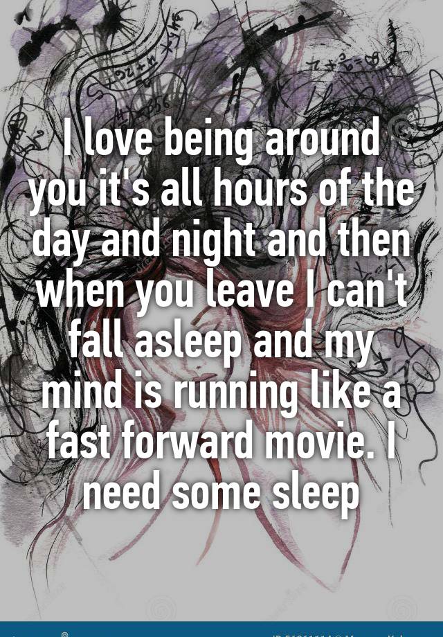 I love being around you it's all hours of the day and night and then when you leave I can't fall asleep and my mind is running like a fast forward movie. I need some sleep